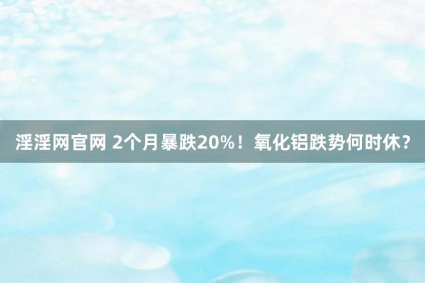 淫淫网官网 2个月暴跌20%！氧化铝跌势何时休？