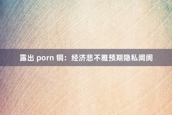 露出 porn 铜：经济悲不雅预期隐私阛阓