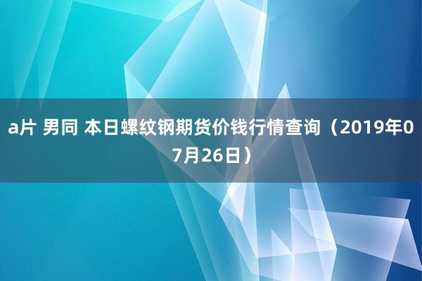 a片 男同 本日螺纹钢期货价钱行情查询（2019年07月26日）