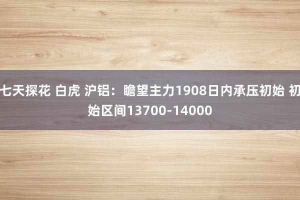 七天探花 白虎 沪铝：瞻望主力1908日内承压初始 初始区间13700-14000