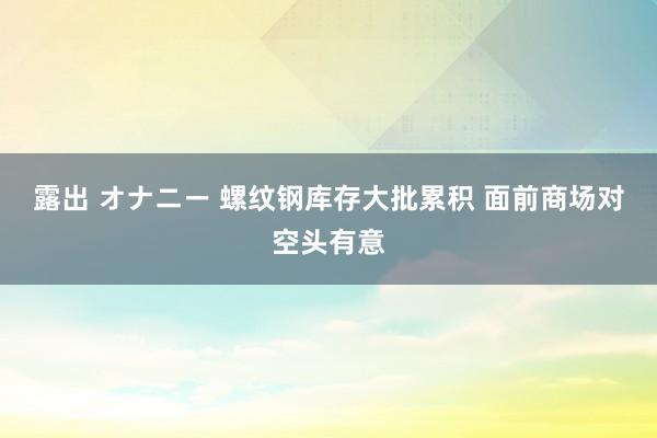 露出 オナニー 螺纹钢库存大批累积 面前商场对空头有意