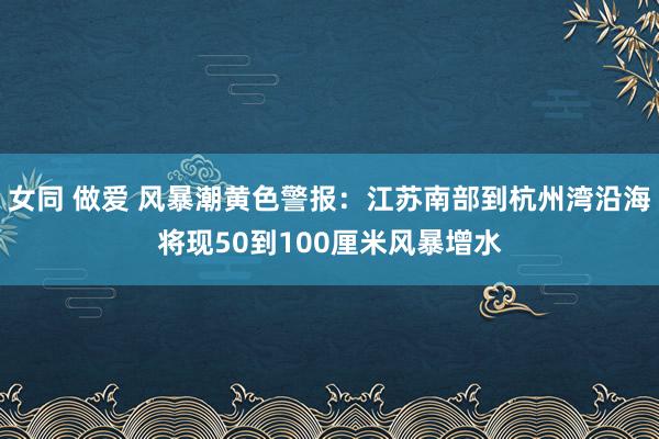 女同 做爱 风暴潮黄色警报：江苏南部到杭州湾沿海将现50到100厘米风暴增水