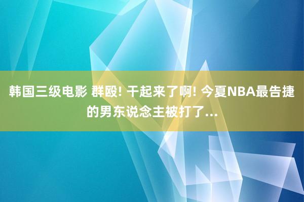 韩国三级电影 群殴! 干起来了啊! 今夏NBA最告捷的男东说念主被打了...