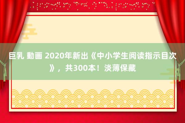 巨乳 動画 2020年新出《中小学生阅读指示目次》，共300本！淡薄保藏