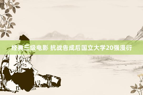 经典三级电影 抗战告成后国立大学20强漫衍