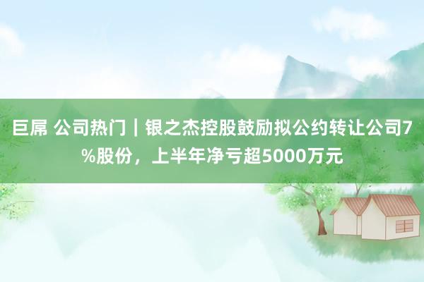 巨屌 公司热门｜银之杰控股鼓励拟公约转让公司7%股份，上半年净亏超5000万元