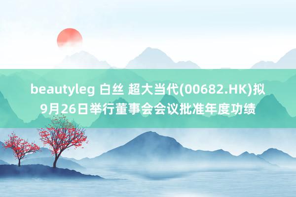 beautyleg 白丝 超大当代(00682.HK)拟9月26日举行董事会会议批准年度功绩