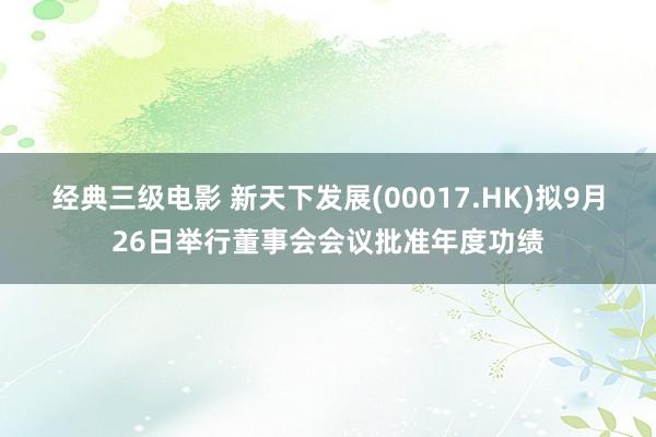 经典三级电影 新天下发展(00017.HK)拟9月26日举行董事会会议批准年度功绩