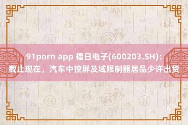 91porn app 福日电子(600203.SH)：截止现在，汽车中控屏及域限制器居品少许出货