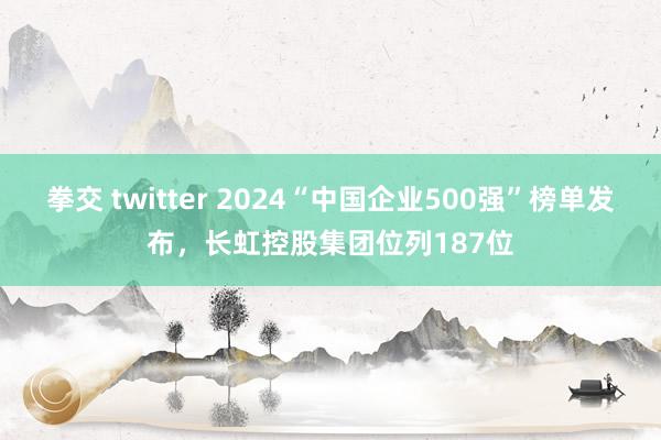 拳交 twitter 2024“中国企业500强”榜单发布，长虹控股集团位列187位