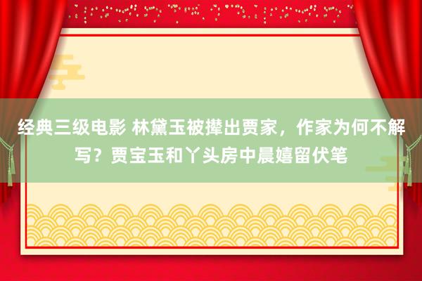 经典三级电影 林黛玉被撵出贾家，作家为何不解写？贾宝玉和丫头房中晨嬉留伏笔