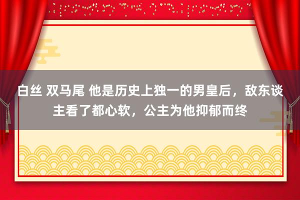 白丝 双马尾 他是历史上独一的男皇后，敌东谈主看了都心软，公主为他抑郁而终