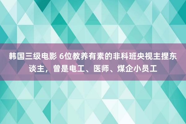 韩国三级电影 6位教养有素的非科班央视主捏东谈主，曾是电工、医师、煤企小员工