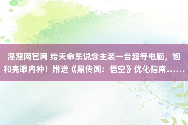 淫淫网官网 给天命东说念主装一台超等电脑，饱和亮眼内种！附送《黑传闻：悟空》优化指南……