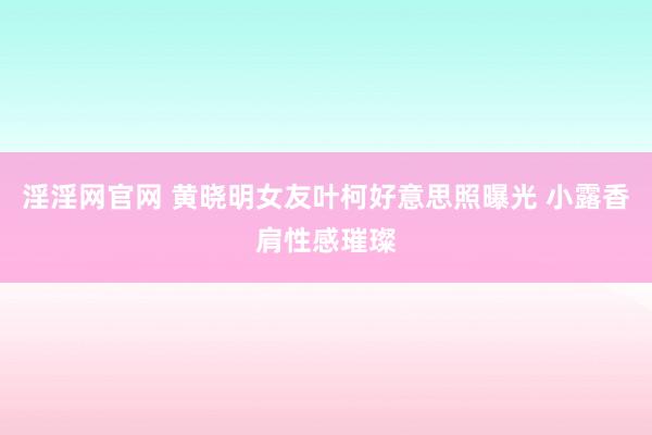 淫淫网官网 黄晓明女友叶柯好意思照曝光 小露香肩性感璀璨