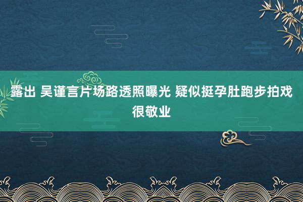 露出 吴谨言片场路透照曝光 疑似挺孕肚跑步拍戏很敬业