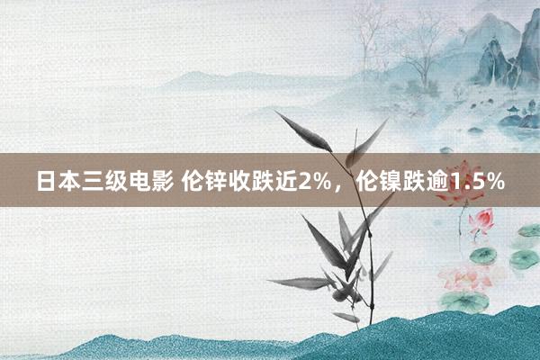 日本三级电影 伦锌收跌近2%，伦镍跌逾1.5%