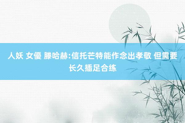 人妖 女優 滕哈赫:信托芒特能作念出孝敬 但需要长久插足合练