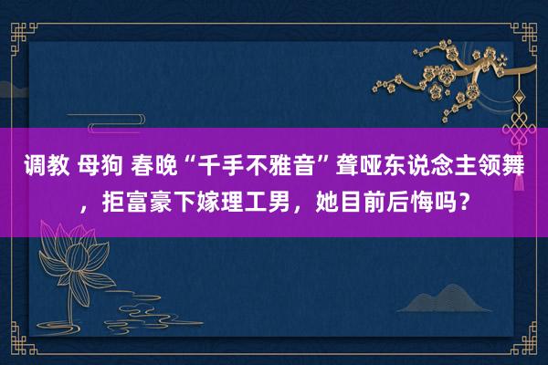 调教 母狗 春晚“千手不雅音”聋哑东说念主领舞，拒富豪下嫁理工男，她目前后悔吗？