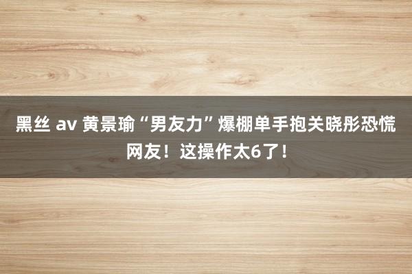 黑丝 av 黄景瑜“男友力”爆棚单手抱关晓彤恐慌网友！这操作太6了！