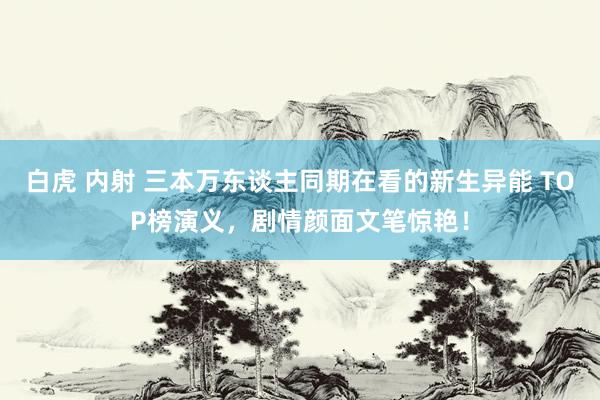 白虎 内射 三本万东谈主同期在看的新生异能 TOP榜演义，剧情颜面文笔惊艳！