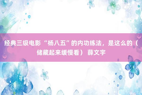 经典三级电影 “杨八五”的内功练法，是这么的（储藏起来缓慢看） 薛文宇