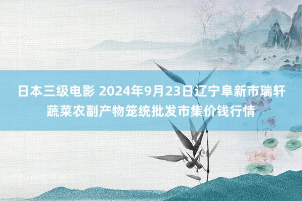 日本三级电影 2024年9月23日辽宁阜新市瑞轩蔬菜农副产物笼统批发市集价钱行情