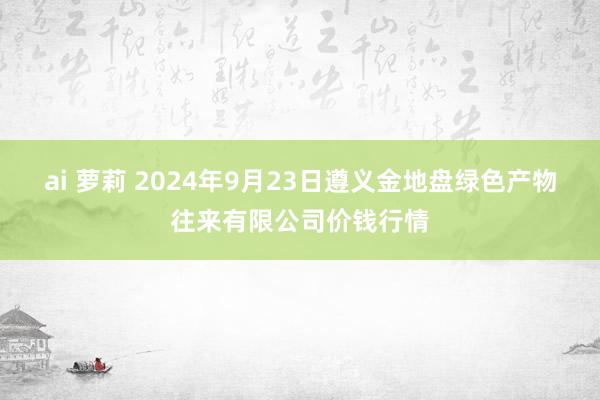 ai 萝莉 2024年9月23日遵义金地盘绿色产物往来有限公司价钱行情