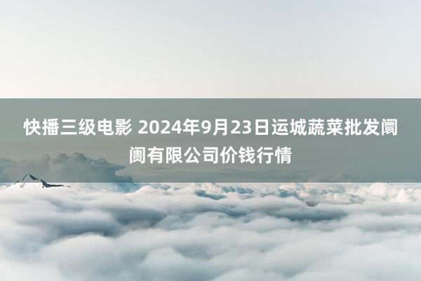 快播三级电影 2024年9月23日运城蔬菜批发阛阓有限公司价钱行情