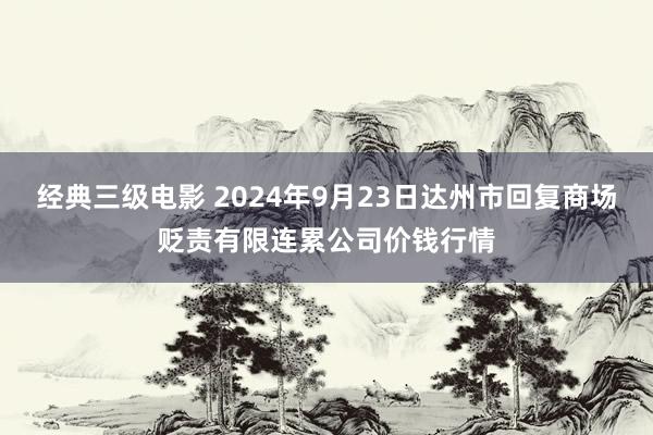 经典三级电影 2024年9月23日达州市回复商场贬责有限连累公司价钱行情