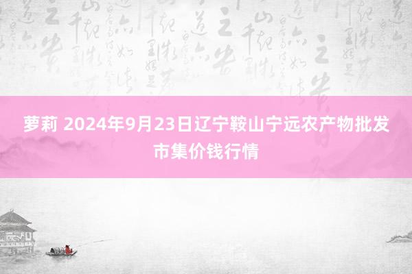 萝莉 2024年9月23日辽宁鞍山宁远农产物批发市集价钱行情