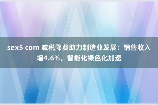 sex5 com 减税降费助力制造业发展：销售收入增4.6%，智能化绿色化加速