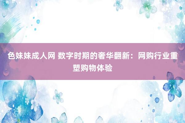 色妹妹成人网 数字时期的奢华翻新：网购行业重塑购物体验