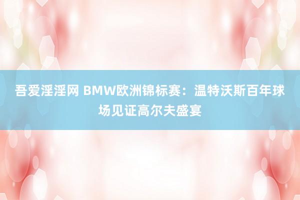 吾爱淫淫网 BMW欧洲锦标赛：温特沃斯百年球场见证高尔夫盛宴