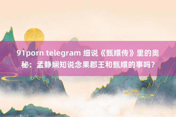 91porn telegram 细说《甄嬛传》里的奥秘：孟静娴知说念果郡王和甄嬛的事吗？