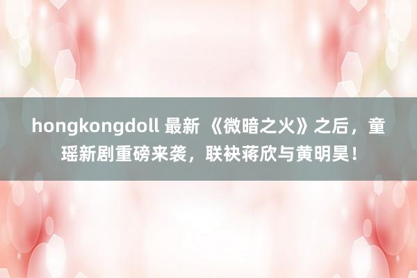 hongkongdoll 最新 《微暗之火》之后，童瑶新剧重磅来袭，联袂蒋欣与黄明昊！