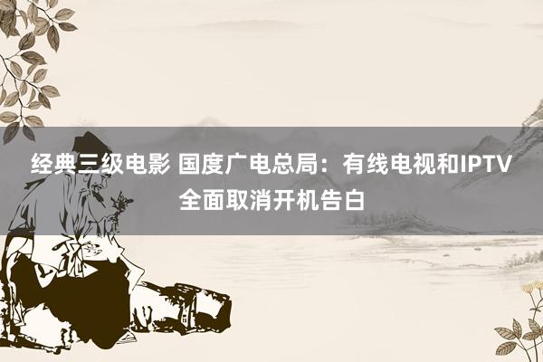 经典三级电影 国度广电总局：有线电视和IPTV全面取消开机告白