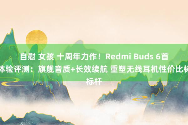 自慰 女孩 十周年力作！Redmi Buds 6首发体验评测：旗舰音质+长效续航 重塑无线耳机性价比标杆