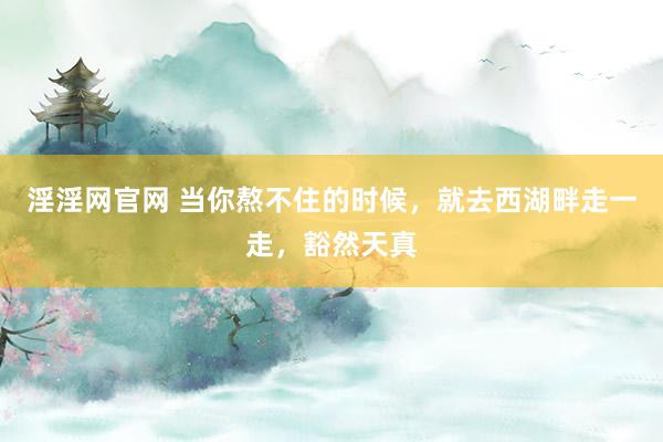 淫淫网官网 当你熬不住的时候，就去西湖畔走一走，豁然天真