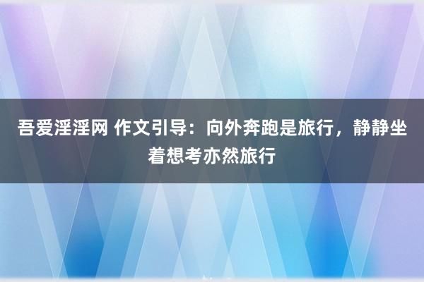 吾爱淫淫网 作文引导：向外奔跑是旅行，静静坐着想考亦然旅行