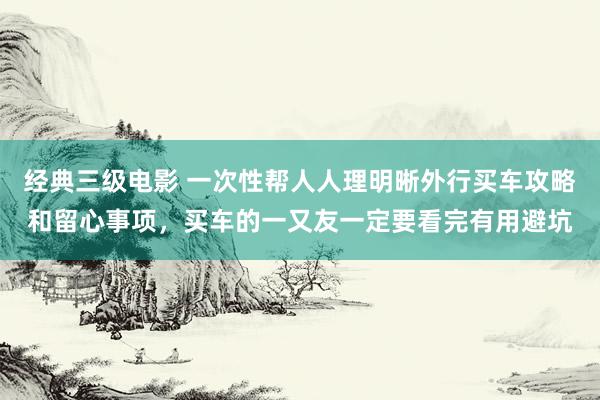 经典三级电影 一次性帮人人理明晰外行买车攻略和留心事项，买车的一又友一定要看完有用避坑