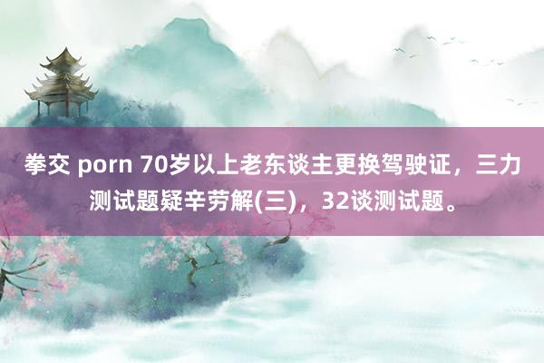 拳交 porn 70岁以上老东谈主更换驾驶证，三力测试题疑辛劳解(三)，32谈测试题。