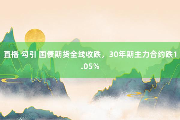 直播 勾引 国债期货全线收跌，30年期主力合约跌1.05%