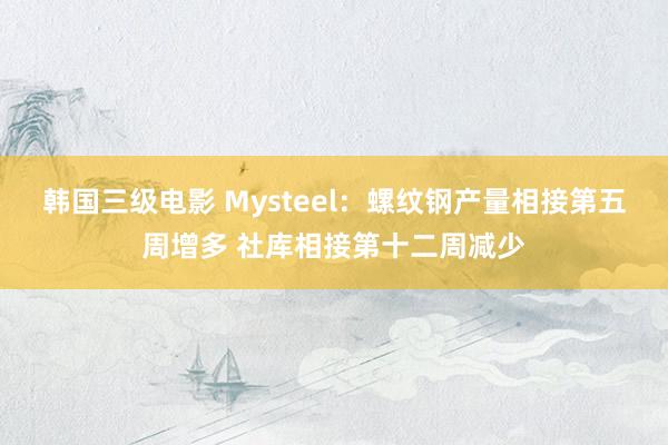 韩国三级电影 Mysteel：螺纹钢产量相接第五周增多 社库相接第十二周减少