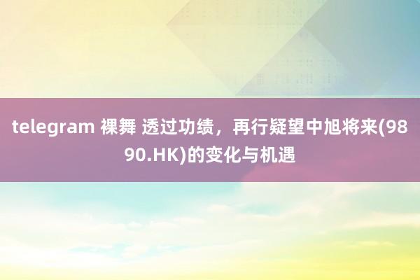 telegram 裸舞 透过功绩，再行疑望中旭将来(9890.HK)的变化与机遇