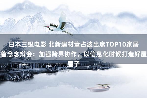 日本三级电影 北新建材董占波出席TOP10家居魁首念念辩会：加强跨界协作，以信息化时候打造好屋子