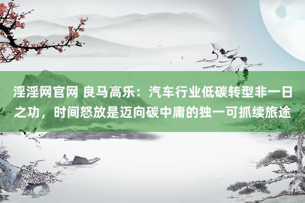 淫淫网官网 良马高乐：汽车行业低碳转型非一日之功，时间怒放是迈向碳中庸的独一可抓续旅途