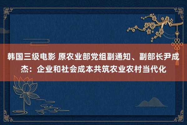 韩国三级电影 原农业部党组副通知、副部长尹成杰：企业和社会成本共筑农业农村当代化