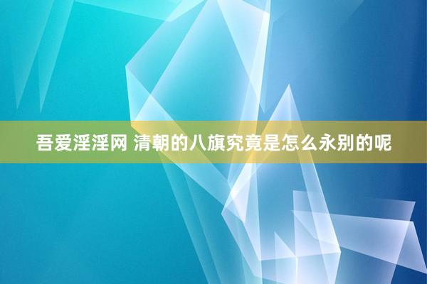 吾爱淫淫网 清朝的八旗究竟是怎么永别的呢