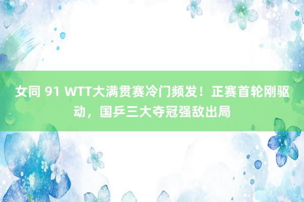 女同 91 WTT大满贯赛冷门频发！正赛首轮刚驱动，国乒三大夺冠强敌出局